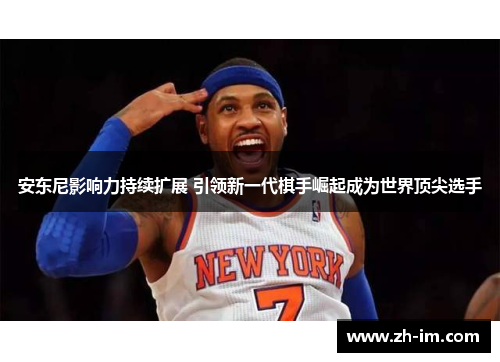 安东尼影响力持续扩展 引领新一代棋手崛起成为世界顶尖选手