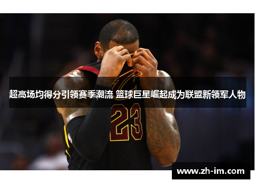 超高场均得分引领赛季潮流 篮球巨星崛起成为联盟新领军人物