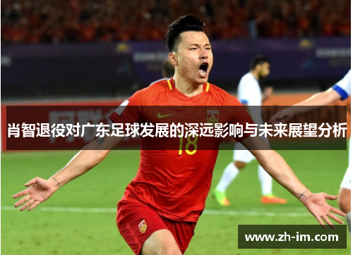肖智退役对广东足球发展的深远影响与未来展望分析