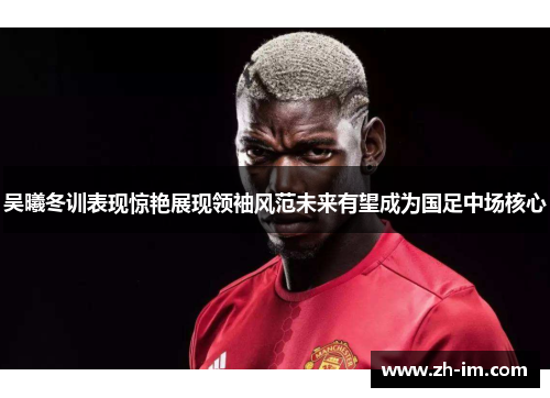 吴曦冬训表现惊艳展现领袖风范未来有望成为国足中场核心