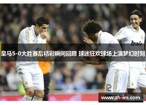 皇马5-0大胜赛后精彩瞬间回顾 球迷狂欢球场上演梦幻时刻