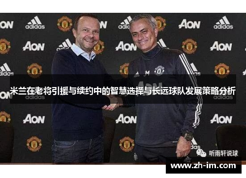 米兰在老将引援与续约中的智慧选择与长远球队发展策略分析