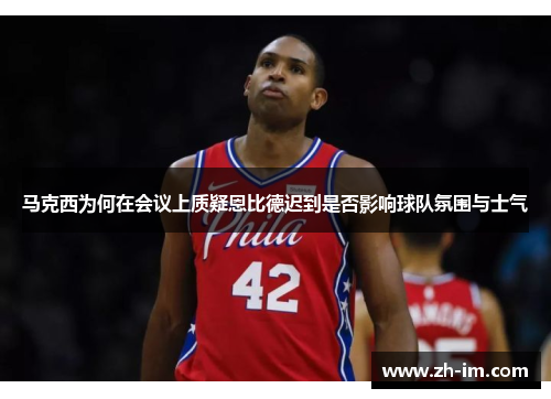 马克西为何在会议上质疑恩比德迟到是否影响球队氛围与士气