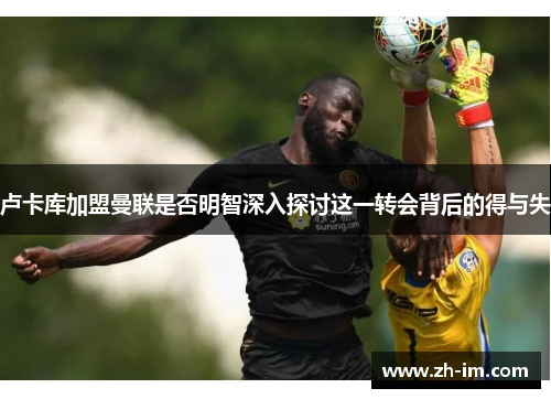 卢卡库加盟曼联是否明智深入探讨这一转会背后的得与失