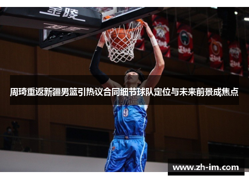 周琦重返新疆男篮引热议合同细节球队定位与未来前景成焦点