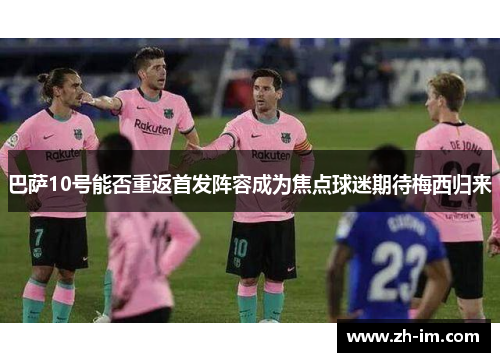 巴萨10号能否重返首发阵容成为焦点球迷期待梅西归来 巴萨10号能否重返首发阵容成为焦点球迷期待梅西归来