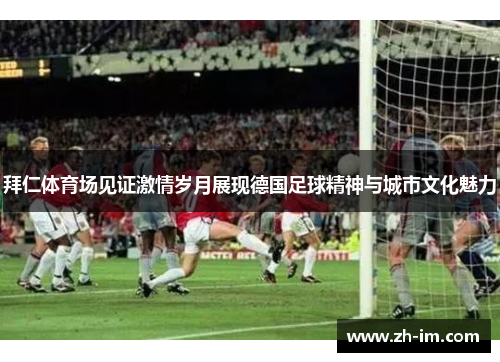拜仁体育场见证激情岁月展现德国足球精神与城市文化魅力 拜仁体育场见证激情岁月展现德国足球精神与城市文化魅力